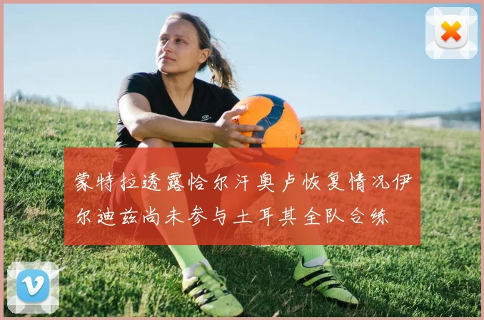 蒙特拉透露恰尔汗奥卢恢复情况伊尔迪兹尚未参与土耳其全队合练