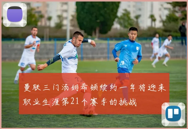 曼联三门汤姆希顿续约一年将迎来职业生涯第21个赛季的挑战