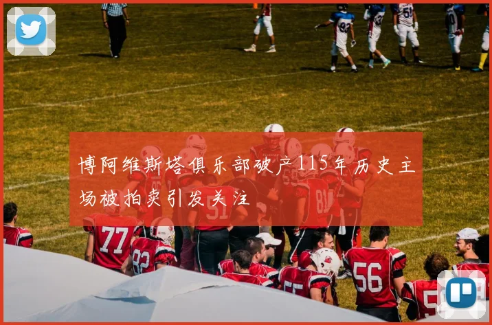博阿维斯塔俱乐部破产115年历史主场被拍卖引发关注
