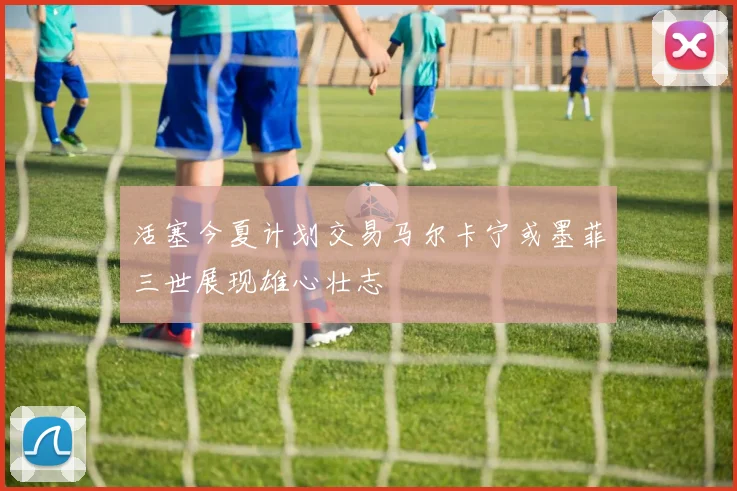 活塞今夏计划交易马尔卡宁或墨菲三世展现雄心壮志