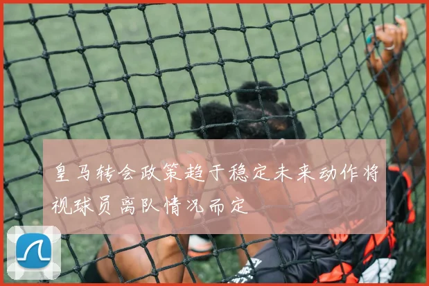 皇马转会政策趋于稳定未来动作将视球员离队情况而定