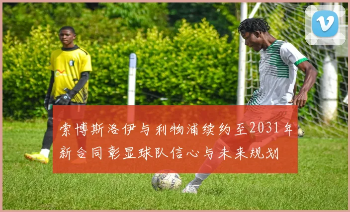 索博斯洛伊与利物浦续约至2031年新合同彰显球队信心与未来规划
