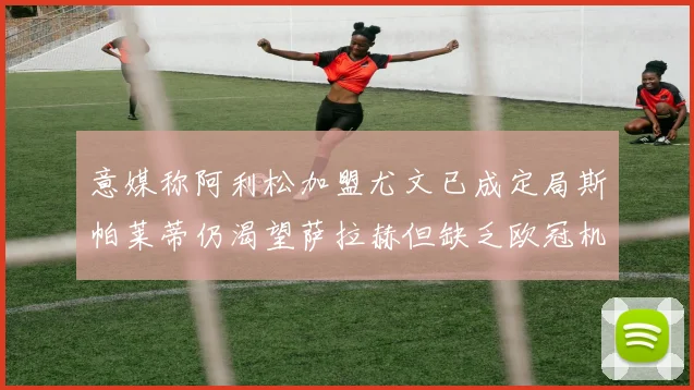 意媒称阿利松加盟尤文已成定局斯帕莱蒂仍渴望萨拉赫但缺乏欧冠机会