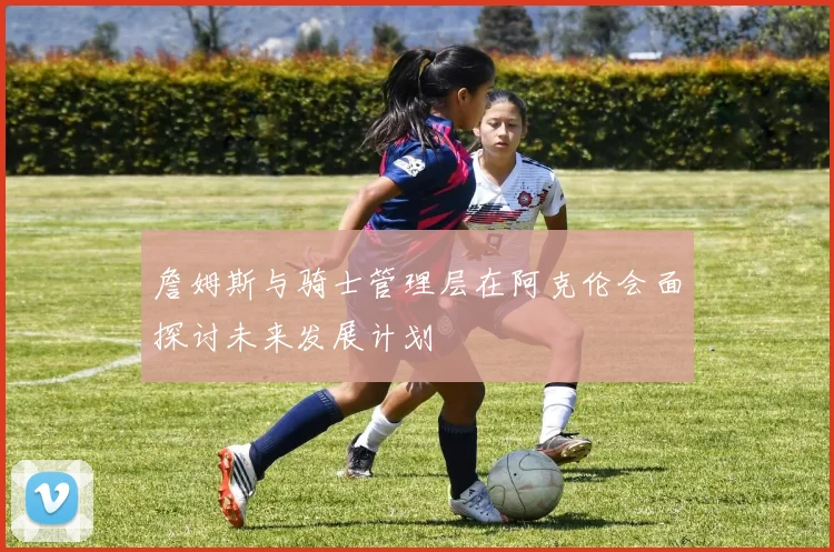 詹姆斯与骑士管理层在阿克伦会面探讨未来发展计划