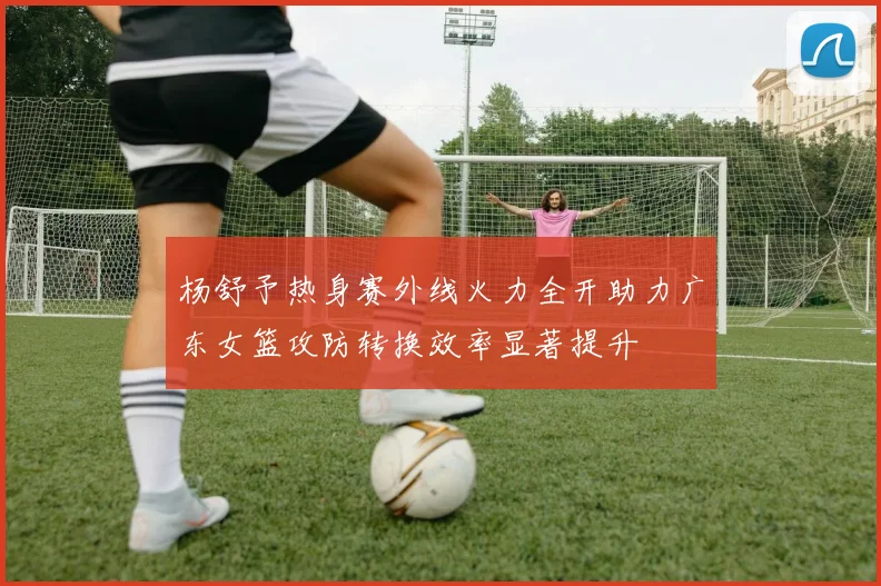 杨舒予热身赛外线火力全开助力广东女篮攻防转换效率显著提升