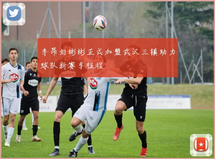 李昂刘彬彬正式加盟武汉三镇助力球队新赛季征程