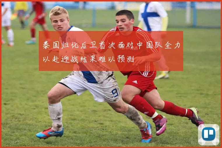 泰国归化后卫首次面对中国队全力以赴迎战结果难以预测