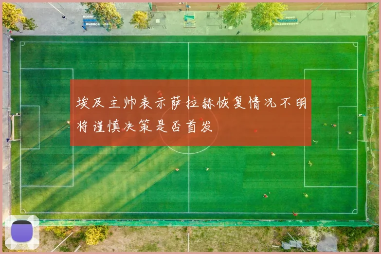 埃及主帅表示萨拉赫恢复情况不明将谨慎决策是否首发
