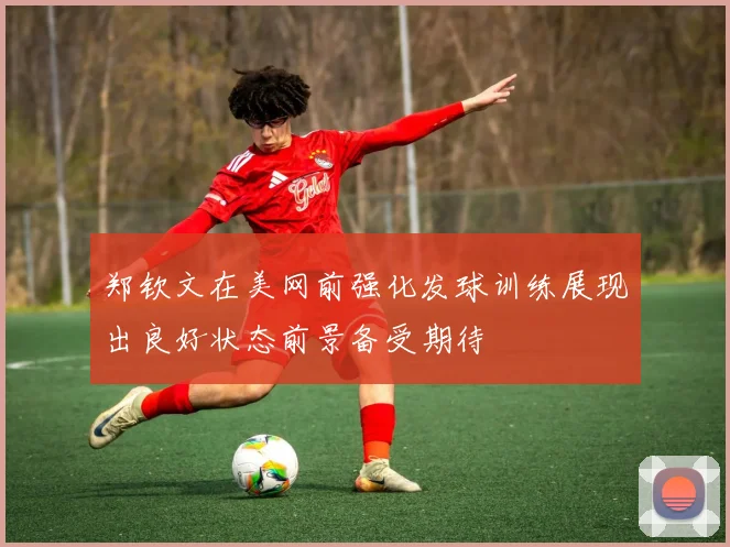 郑钦文在美网前强化发球训练展现出良好状态前景备受期待