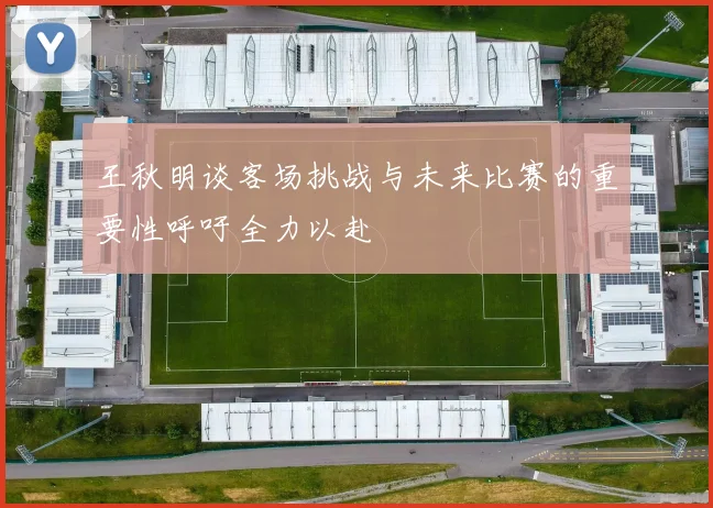 王秋明谈客场挑战与未来比赛的重要性呼吁全力以赴