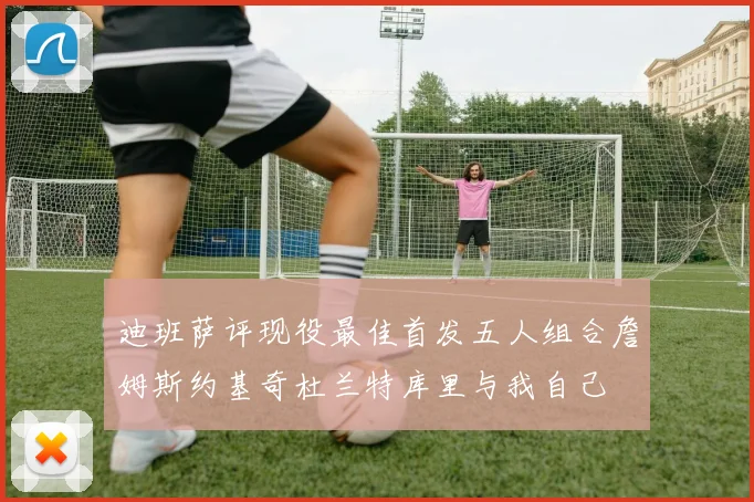 迪班萨评现役最佳首发五人组合詹姆斯约基奇杜兰特库里与我自己