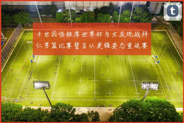 卡尔因伤缺席世界杯与女友观战拜仁男篮比赛誓言以更强姿态重返赛场