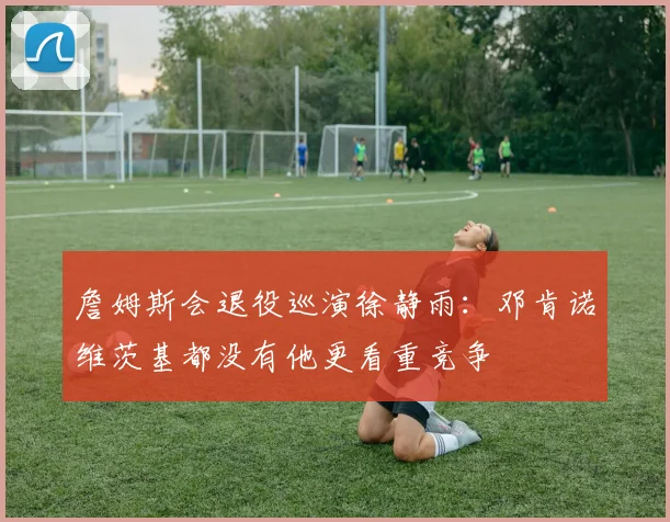 詹姆斯会退役巡演徐静雨：邓肯诺维茨基都没有他更看重竞争