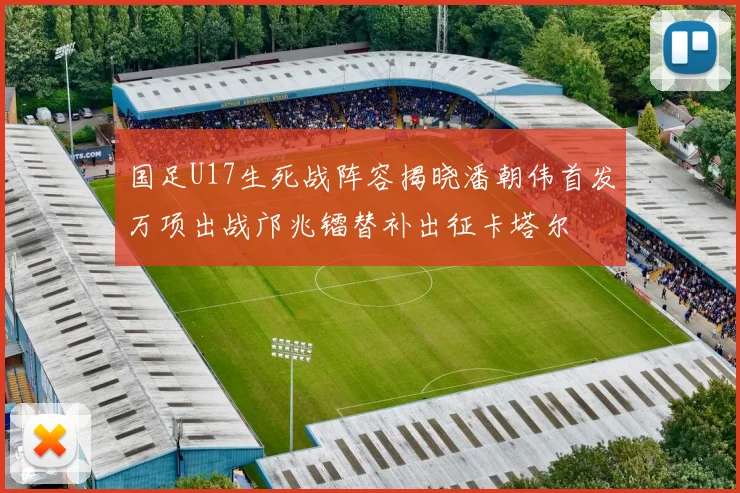 国足U17生死战阵容揭晓潘朝伟首发万项出战邝兆镭替补出征卡塔尔