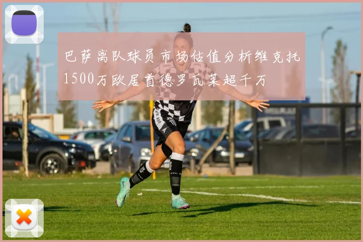 巴萨离队球员市场估值分析维克托1500万欧居首德罗瓦莱超千万