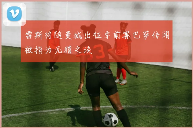 雷斯将随曼城出征季前赛巴萨传闻被指为无稽之谈