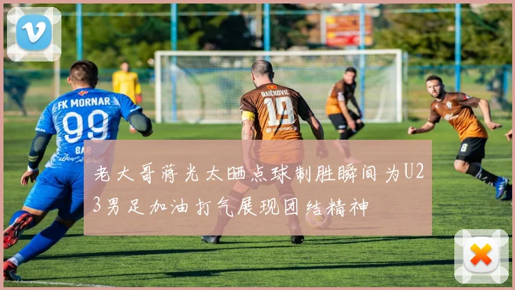 老大哥蒋光太晒点球制胜瞬间为U23男足加油打气展现团结精神