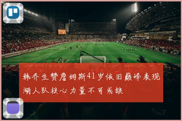 韩乔生赞詹姆斯41岁依旧巅峰表现湖人队核心力量不可或缺
