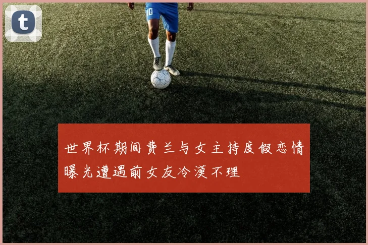世界杯期间费兰与女主持度假恋情曝光遭遇前女友冷漠不理