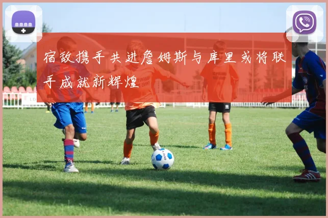 宿敌携手共进詹姆斯与库里或将联手成就新辉煌