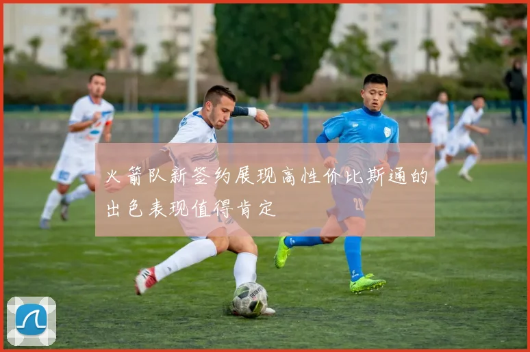 火箭队新签约展现高性价比斯通的出色表现值得肯定