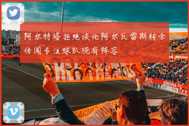阿尔特塔拒绝谈论阿尔瓦雷斯转会传闻专注球队现有阵容
