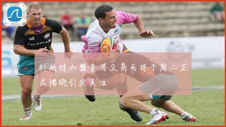 科纳特加盟皇马交易或将于周二正式揭晓引发关注