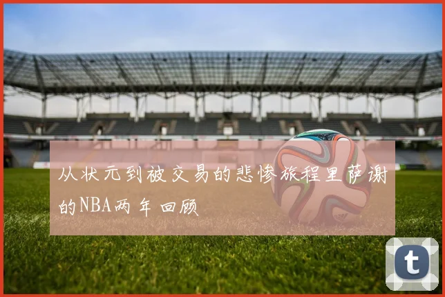 从状元到被交易的悲惨旅程里萨谢的NBA两年回顾