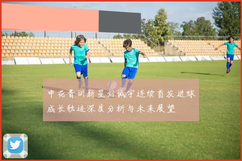 申花青训新星刘诚宇连续首发进球成长轨迹深度分析与未来展望