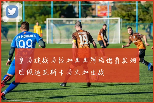 皇马迎战马拉加库库阿诺德首发姆巴佩迪亚斯卡马文加出战