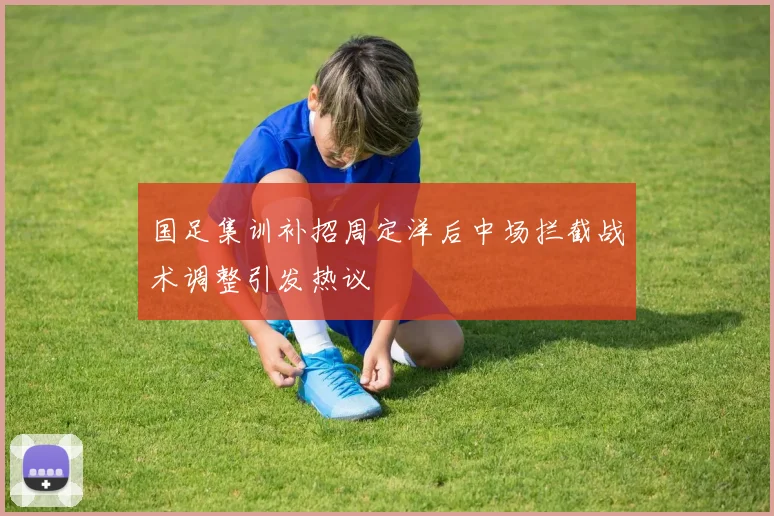 国足集训补招周定洋后中场拦截战术调整引发热议