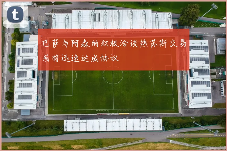 巴萨与阿森纳积极洽谈热苏斯交易或将迅速达成协议